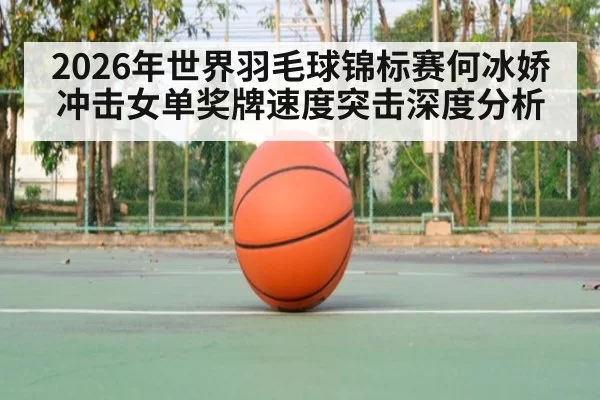 2026年世界羽毛球锦标赛何冰娇冲击女单奖牌速度突击深度分析
