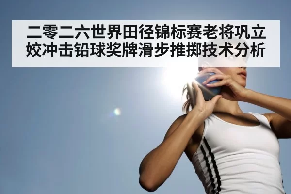 二零二六世界田径锦标赛老将巩立姣冲击铅球奖牌滑步推掷技术分析